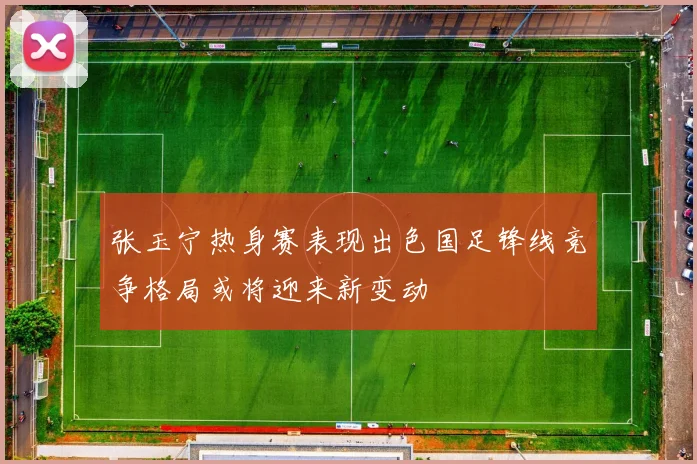 张玉宁热身赛表现出色国足锋线竞争格局或将迎来新变动