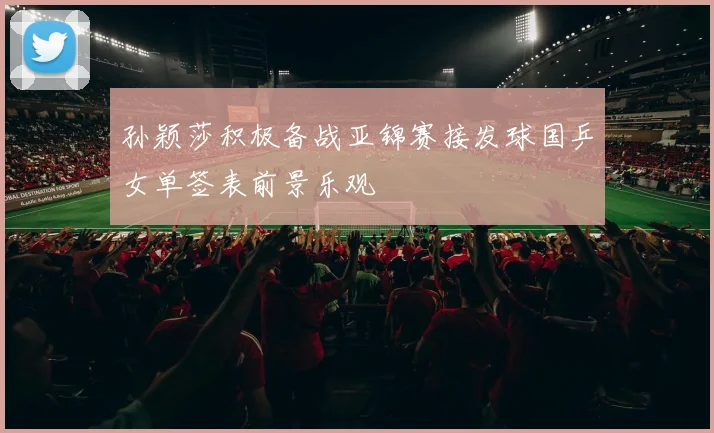 孙颖莎积极备战亚锦赛接发球国乒女单签表前景乐观