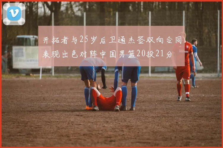 开拓者与25岁后卫通杰签双向合同表现出色对阵中国男篮20投21分