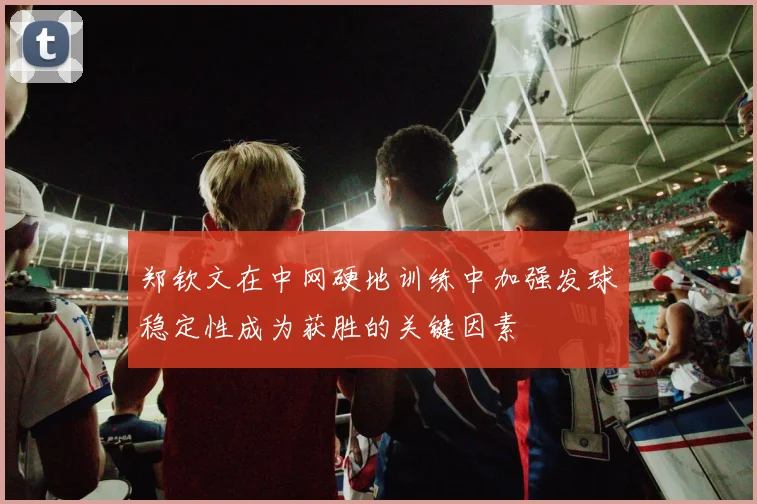 郑钦文在中网硬地训练中加强发球稳定性成为获胜的关键因素