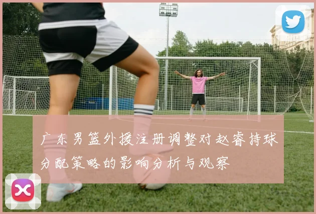 广东男篮外援注册调整对赵睿持球分配策略的影响分析与观察