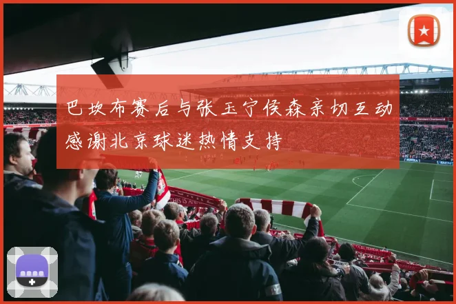 巴坎布赛后与张玉宁侯森亲切互动感谢北京球迷热情支持