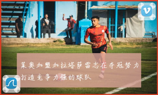 莱奥加盟加拉塔萨雷志在夺冠努力打造竞争力强的球队
