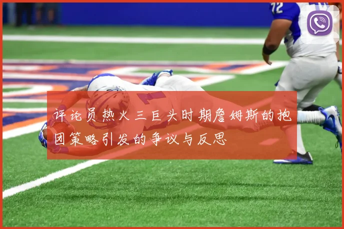 评论员热火三巨头时期詹姆斯的抱团策略引发的争议与反思