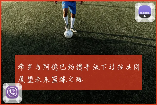 希罗与阿德巴约携手放下过往共同展望未来篮球之路